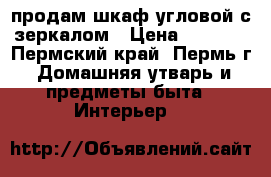продам шкаф угловой с зеркалом › Цена ­ 6 000 - Пермский край, Пермь г. Домашняя утварь и предметы быта » Интерьер   
